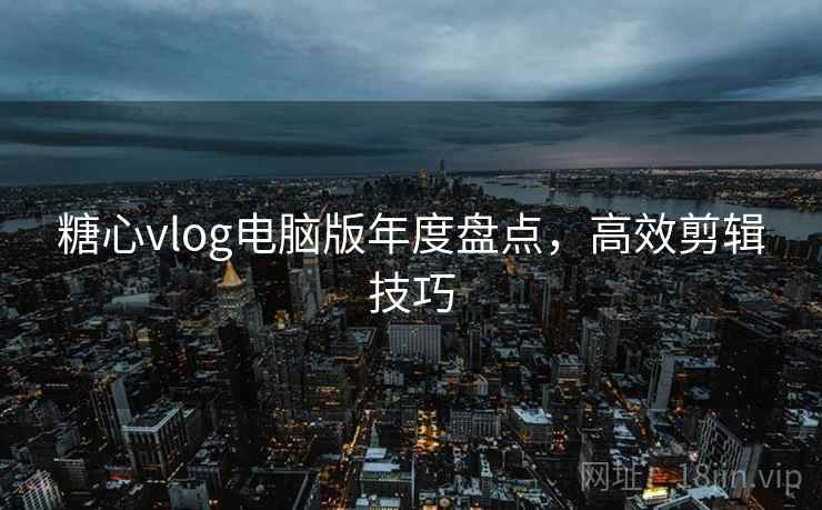 糖心vlog电脑版年度盘点，高效剪辑技巧