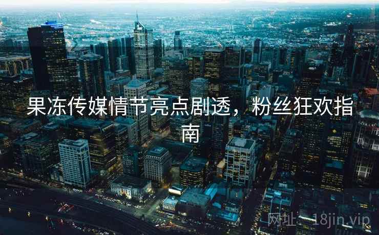 果冻传媒情节亮点剧透，粉丝狂欢指南