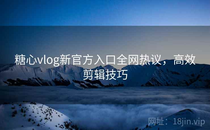 糖心vlog新官方入口全网热议，高效剪辑技巧