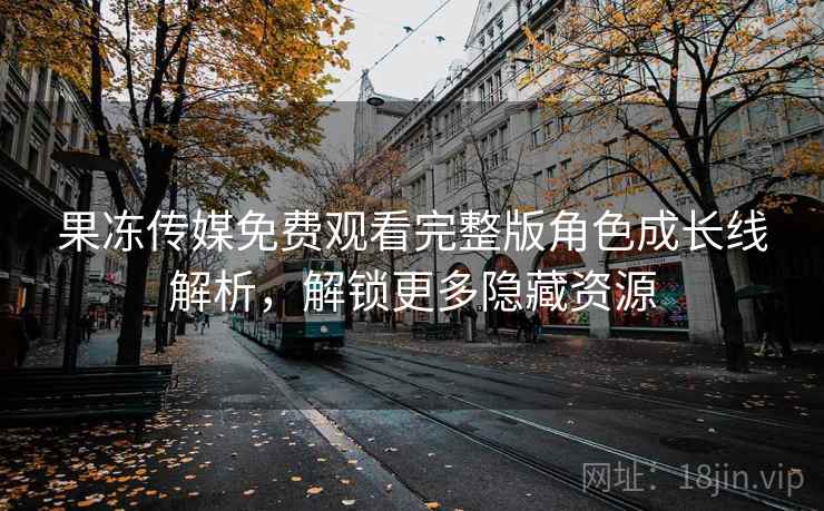 果冻传媒免费观看完整版角色成长线解析，解锁更多隐藏资源